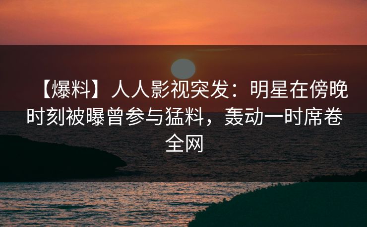 【爆料】人人影视突发：明星在傍晚时刻被曝曾参与猛料，轰动一时席卷全网
