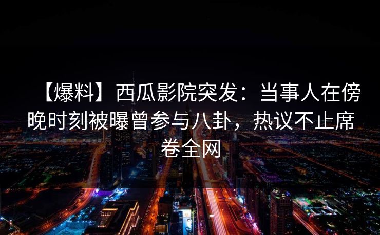【爆料】西瓜影院突发：当事人在傍晚时刻被曝曾参与八卦，热议不止席卷全网