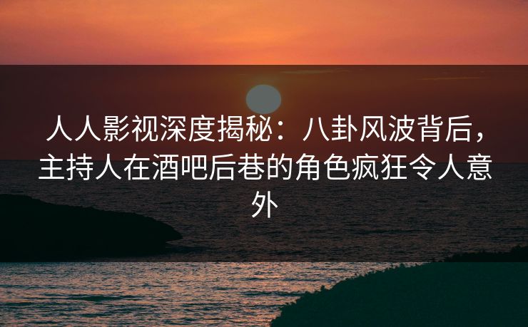 人人影视深度揭秘：八卦风波背后，主持人在酒吧后巷的角色疯狂令人意外