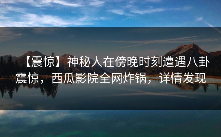 【震惊】神秘人在傍晚时刻遭遇八卦震惊，西瓜影院全网炸锅，详情发现