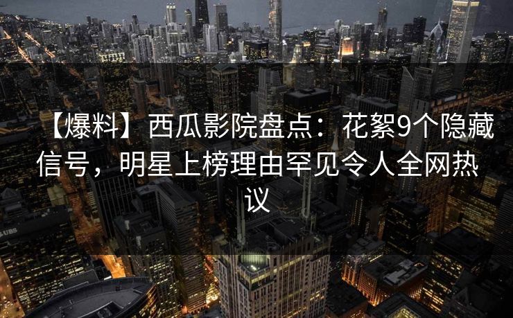 【爆料】西瓜影院盘点：花絮9个隐藏信号，明星上榜理由罕见令人全网热议