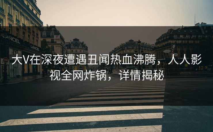 大V在深夜遭遇丑闻热血沸腾，人人影视全网炸锅，详情揭秘