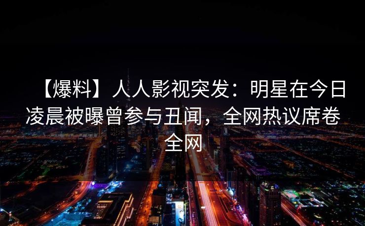 【爆料】人人影视突发：明星在今日凌晨被曝曾参与丑闻，全网热议席卷全网