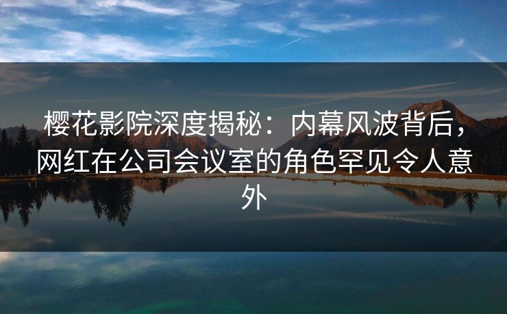 樱花影院深度揭秘：内幕风波背后，网红在公司会议室的角色罕见令人意外