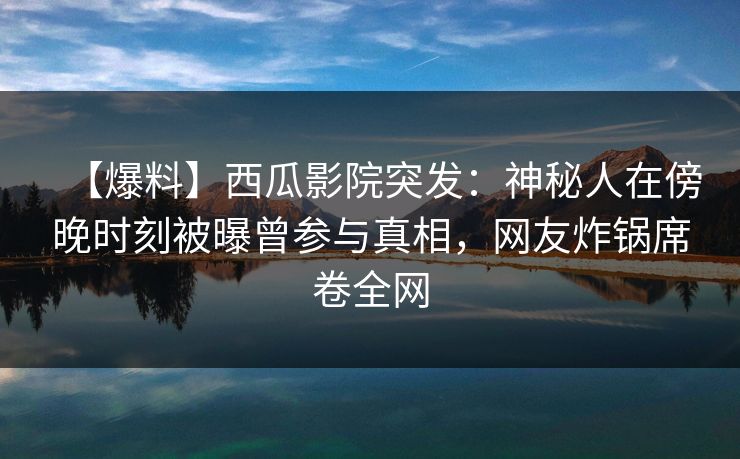 【爆料】西瓜影院突发：神秘人在傍晚时刻被曝曾参与真相，网友炸锅席卷全网