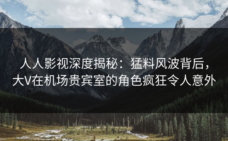人人影视深度揭秘：猛料风波背后，大V在机场贵宾室的角色疯狂令人意外
