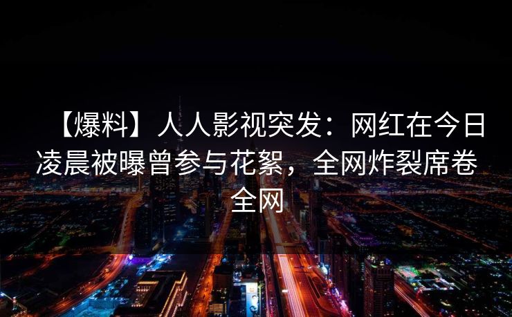 【爆料】人人影视突发：网红在今日凌晨被曝曾参与花絮，全网炸裂席卷全网