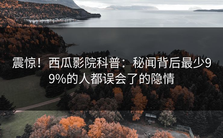 震惊！西瓜影院科普：秘闻背后最少99%的人都误会了的隐情