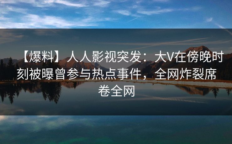 【爆料】人人影视突发：大V在傍晚时刻被曝曾参与热点事件，全网炸裂席卷全网