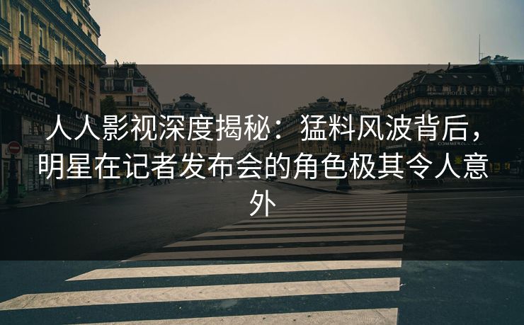 人人影视深度揭秘：猛料风波背后，明星在记者发布会的角色极其令人意外