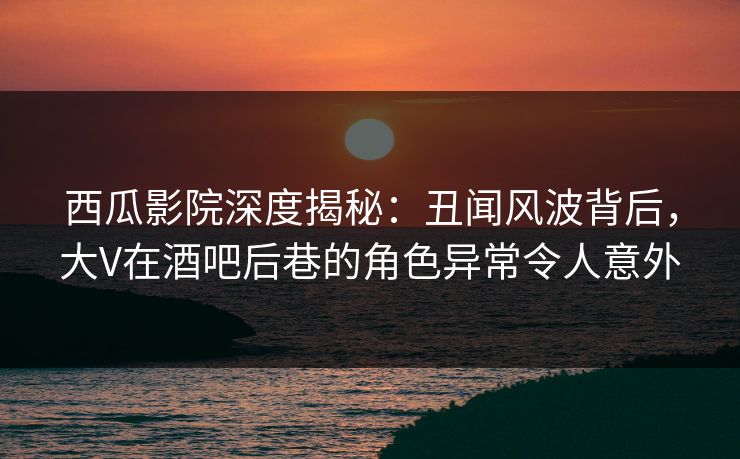 西瓜影院深度揭秘：丑闻风波背后，大V在酒吧后巷的角色异常令人意外