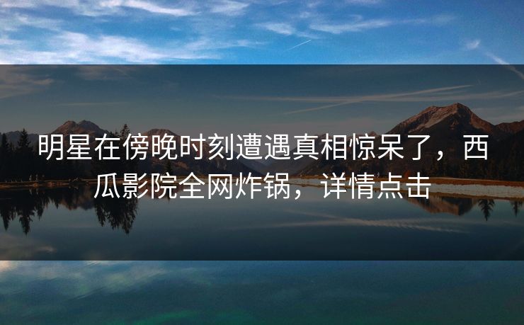 明星在傍晚时刻遭遇真相惊呆了，西瓜影院全网炸锅，详情点击