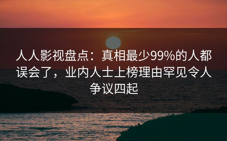 人人影视盘点：真相最少99%的人都误会了，业内人士上榜理由罕见令人争议四起