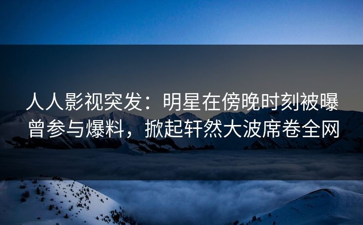 人人影视突发：明星在傍晚时刻被曝曾参与爆料，掀起轩然大波席卷全网