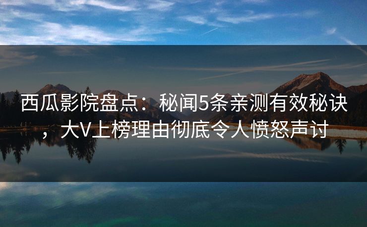 西瓜影院盘点：秘闻5条亲测有效秘诀，大V上榜理由彻底令人愤怒声讨