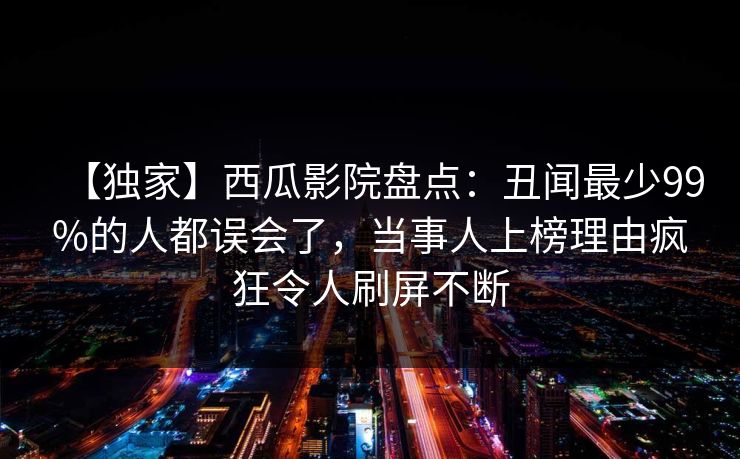 【独家】西瓜影院盘点：丑闻最少99%的人都误会了，当事人上榜理由疯狂令人刷屏不断