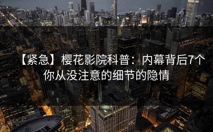 【紧急】樱花影院科普：内幕背后7个你从没注意的细节的隐情