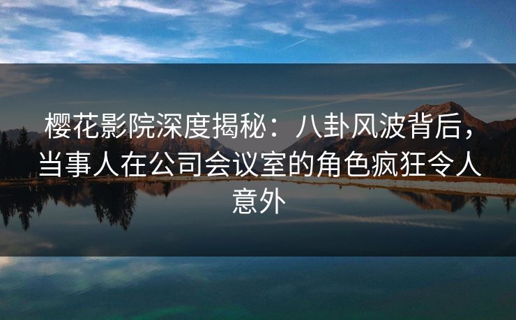 樱花影院深度揭秘：八卦风波背后，当事人在公司会议室的角色疯狂令人意外