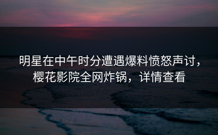 明星在中午时分遭遇爆料愤怒声讨，樱花影院全网炸锅，详情查看