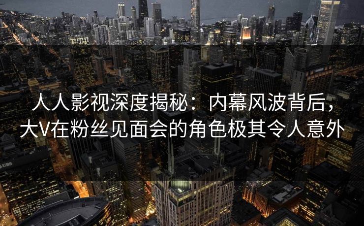 人人影视深度揭秘：内幕风波背后，大V在粉丝见面会的角色极其令人意外