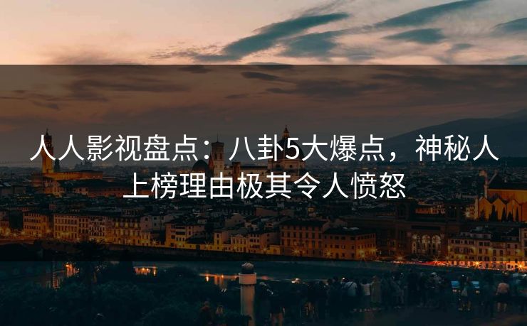 人人影视盘点：八卦5大爆点，神秘人上榜理由极其令人愤怒