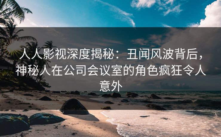 人人影视深度揭秘：丑闻风波背后，神秘人在公司会议室的角色疯狂令人意外