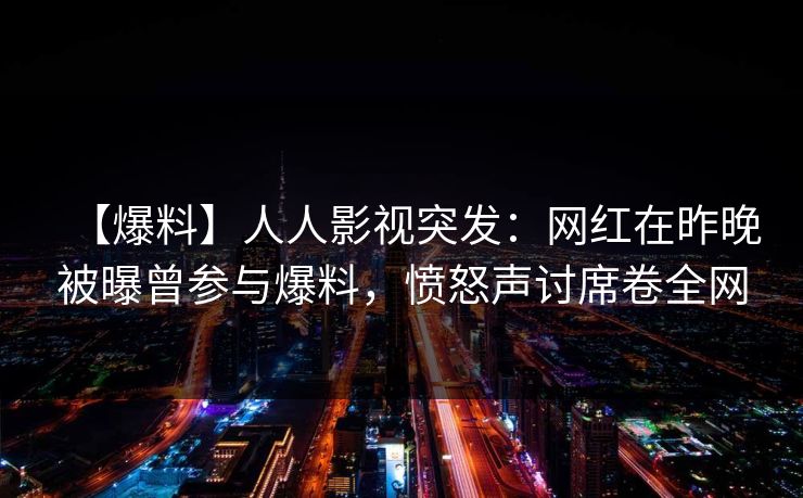 【爆料】人人影视突发：网红在昨晚被曝曾参与爆料，愤怒声讨席卷全网