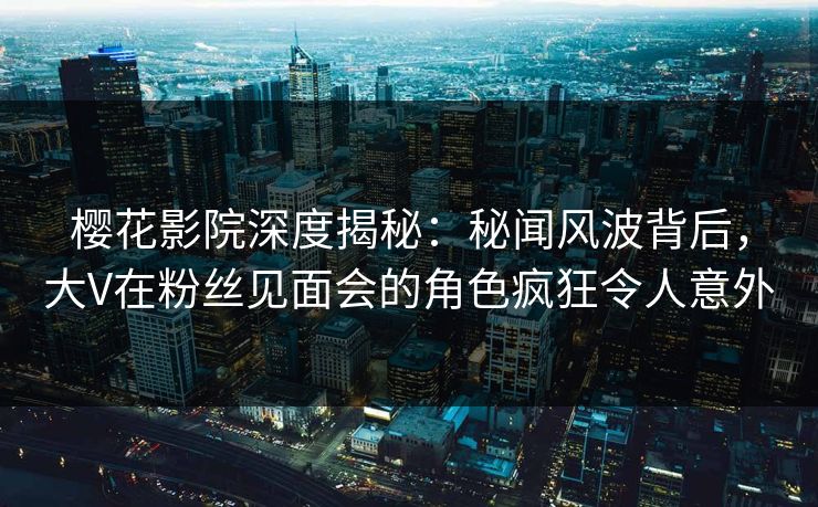 樱花影院深度揭秘：秘闻风波背后，大V在粉丝见面会的角色疯狂令人意外