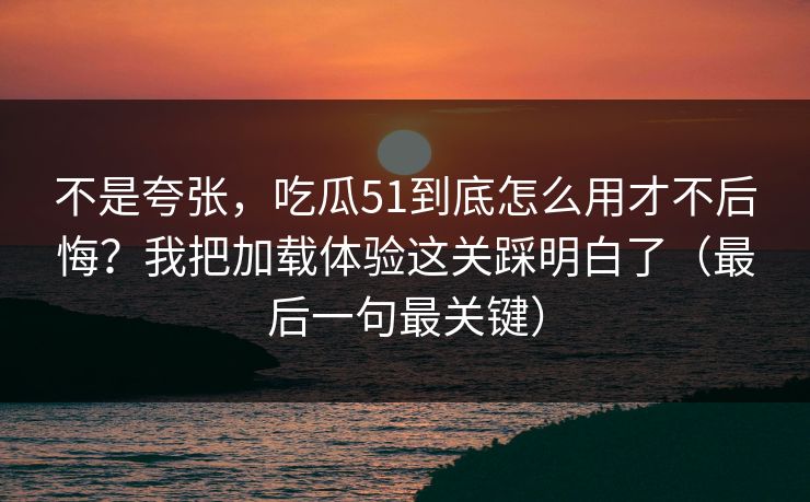 不是夸张，吃瓜51到底怎么用才不后悔？我把加载体验这关踩明白了（最后一句最关键）