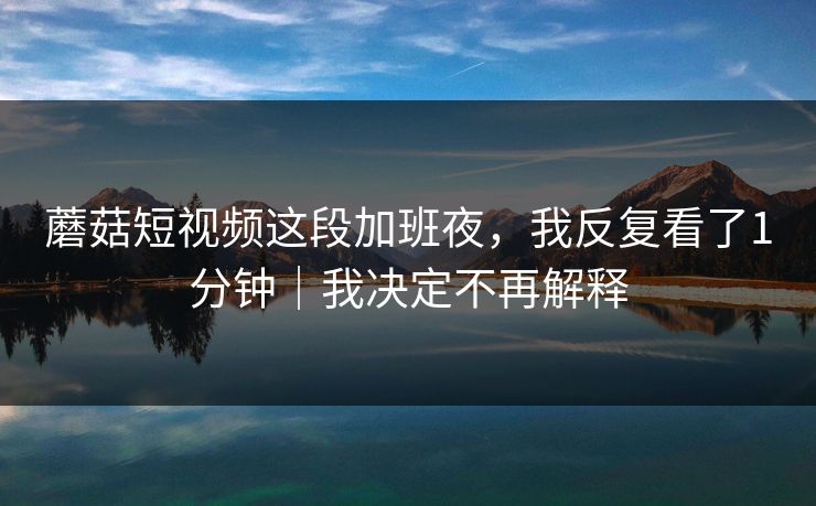 蘑菇短视频这段加班夜，我反复看了1分钟｜我决定不再解释