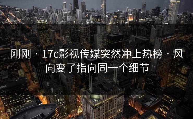 刚刚 · 17c影视传媒突然冲上热榜 · 风向变了指向同一个细节