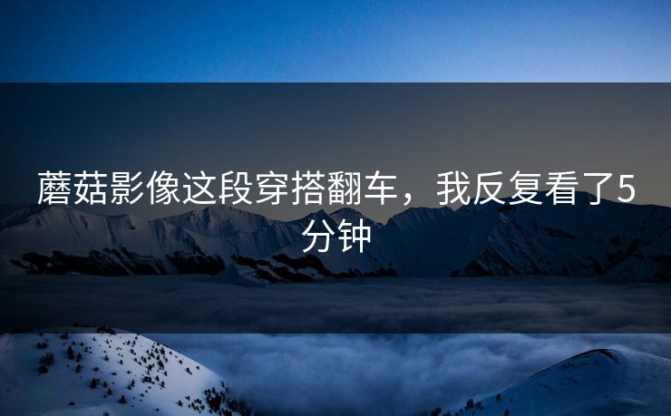 蘑菇影像这段穿搭翻车，我反复看了5分钟