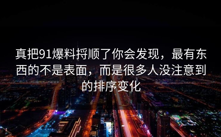 真把91爆料捋顺了你会发现，最有东西的不是表面，而是很多人没注意到的排序变化