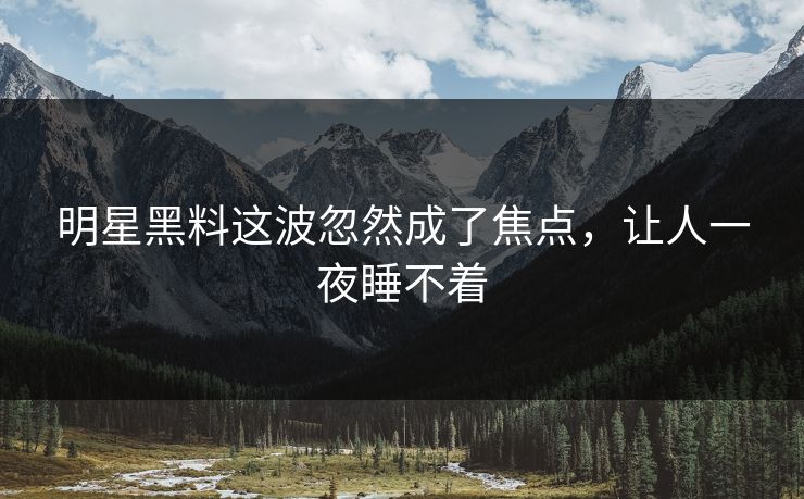 明星黑料这波忽然成了焦点，让人一夜睡不着