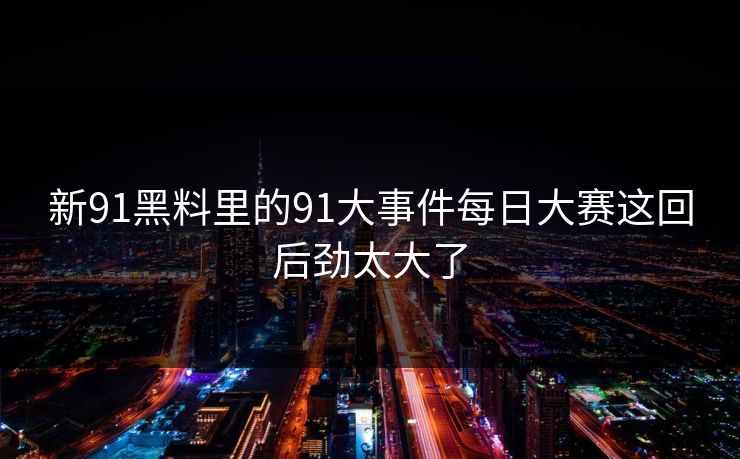 新91黑料里的91大事件每日大赛这回后劲太大了